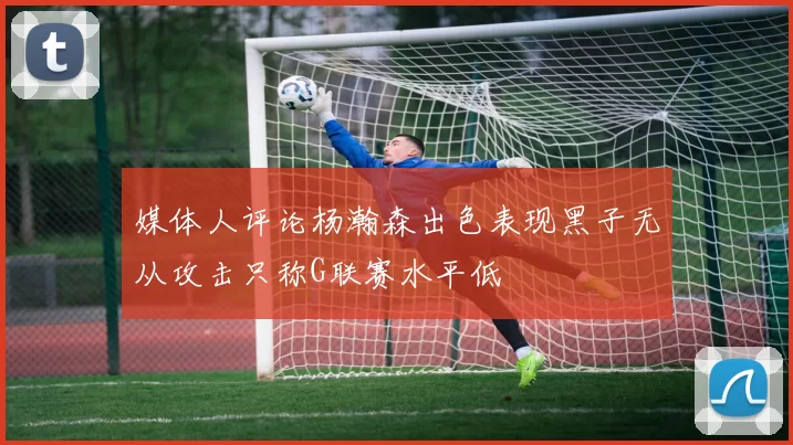 媒体人评论杨瀚森出色表现黑子无从攻击只称G联赛水平低