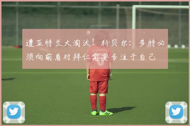 遭亚特兰大淘汰！科贝尔：多特必须向前看对拜仁需要专注于自己