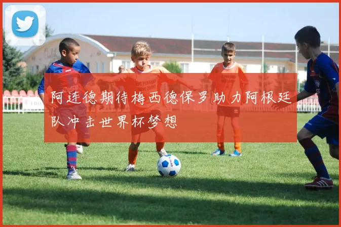 阿连德期待梅西德保罗助力阿根廷队冲击世界杯梦想