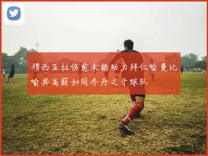 穆西亚拉伤愈未能助力拜仁哈曼比喻其高薪如同乔丹之于球队