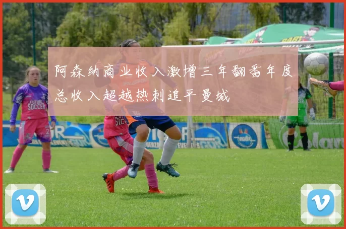 阿森纳商业收入激增三年翻番年度总收入超越热刺追平曼城