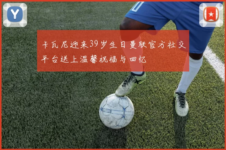 卡瓦尼迎来39岁生日曼联官方社交平台送上温馨祝福与回忆