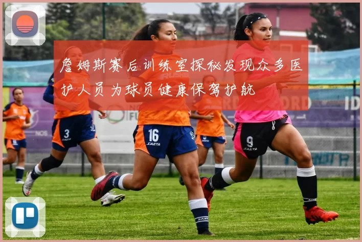 詹姆斯赛后训练室探秘发现众多医护人员为球员健康保驾护航