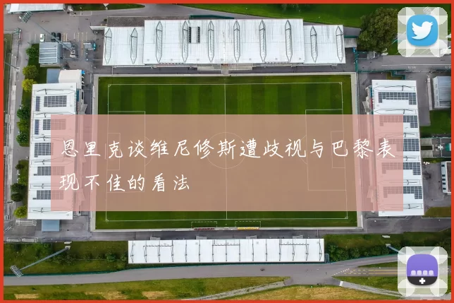 恩里克谈维尼修斯遭歧视与巴黎表现不佳的看法