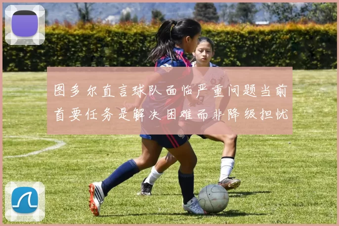 图多尔直言球队面临严重问题当前首要任务是解决困难而非降级担忧