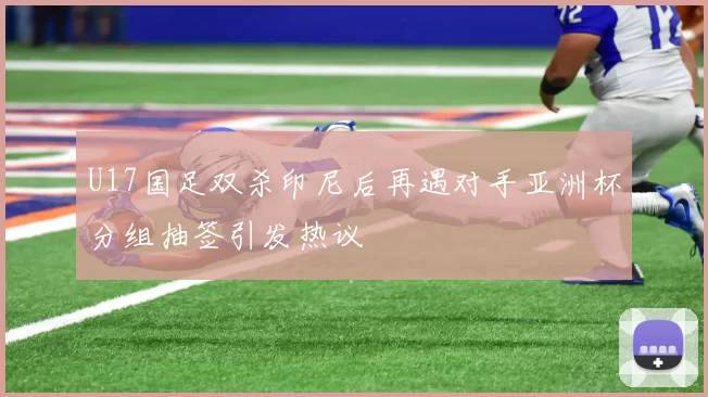 U17国足双杀印尼后再遇对手亚洲杯分组抽签引发热议
