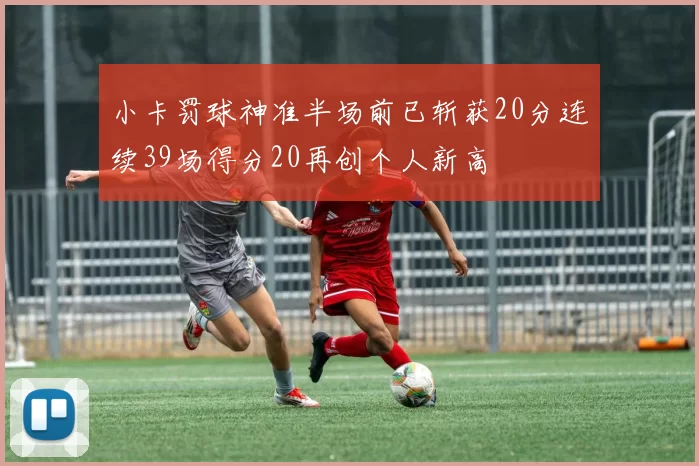 小卡罚球神准半场前已斩获20分连续39场得分20再创个人新高