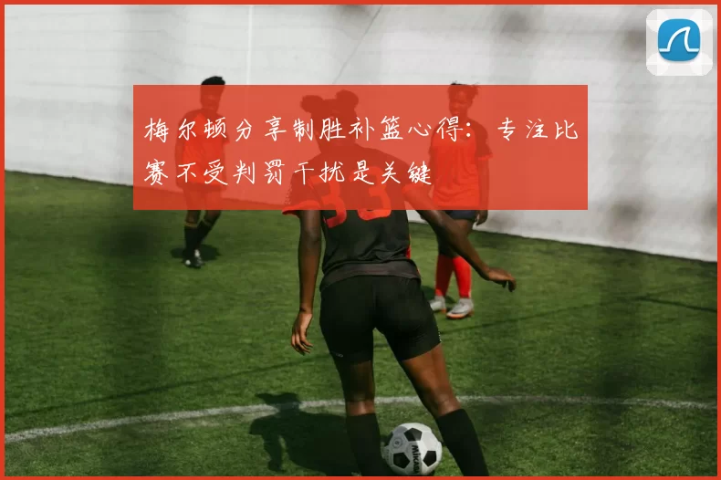 梅尔顿分享制胜补篮心得：专注比赛不受判罚干扰是关键