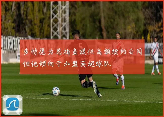 多特愿为恩梅查提供高额续约合同但他倾向于加盟英超球队