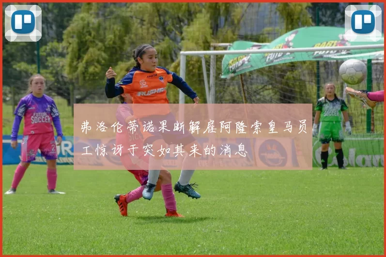 弗洛伦蒂诺果断解雇阿隆索皇马员工惊讶于突如其来的消息