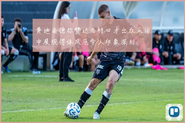 费迪南德称赞达洛特口才出众采访中展现得体风范令人印象深刻