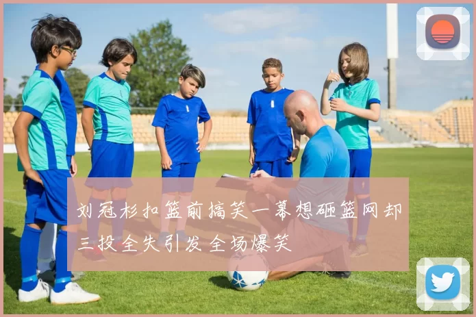 刘冠杉扣篮前搞笑一幕想砸篮网却三投全失引发全场爆笑