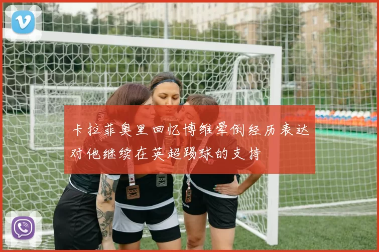 卡拉菲奥里回忆博维晕倒经历表达对他继续在英超踢球的支持