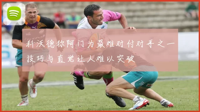 科沃德称阿门为最难对付对手之一技巧与直觉让人难以突破