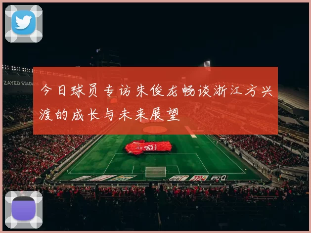 今日球员专访朱俊龙畅谈浙江方兴渡的成长与未来展望