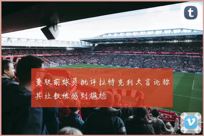 曼联前球员批评拉特克利夫言论称其让教练感到尴尬