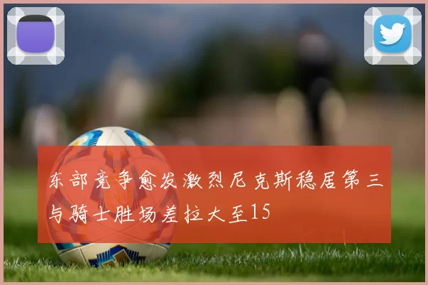 东部竞争愈发激烈尼克斯稳居第三与骑士胜场差拉大至15
