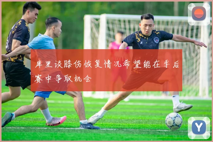 库里谈膝伤恢复情况希望能在季后赛中争取机会