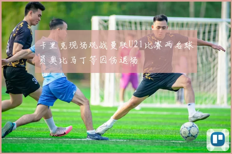 卡里克现场观战曼联U21比赛两名球员奥比马丁等因伤退场