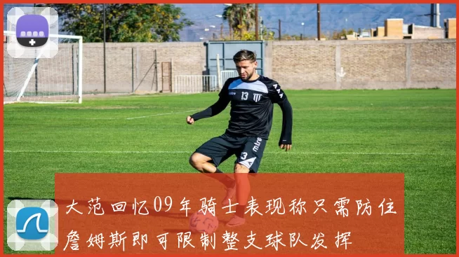 大范回忆09年骑士表现称只需防住詹姆斯即可限制整支球队发挥