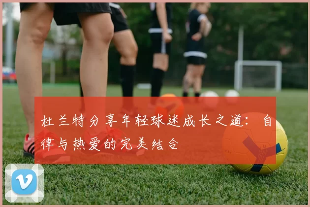 杜兰特分享年轻球迷成长之道：自律与热爱的完美结合