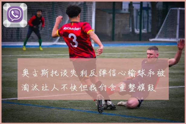 奥古斯托谈失利反弹信心输球和被淘汰让人不快但我们会重整旗鼓