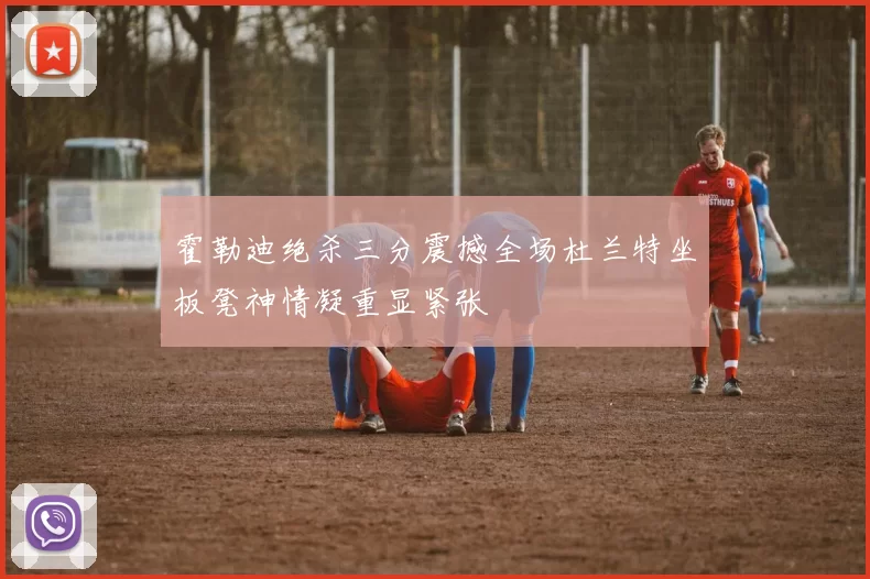 霍勒迪绝杀三分震撼全场杜兰特坐板凳神情凝重显紧张