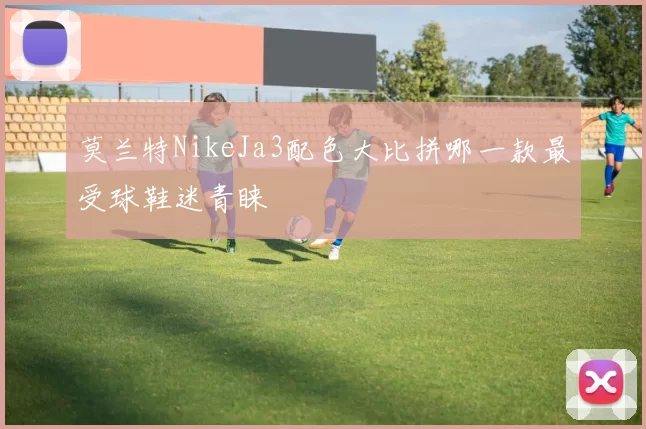 莫兰特NikeJa3配色大比拼哪一款最受球鞋迷青睐