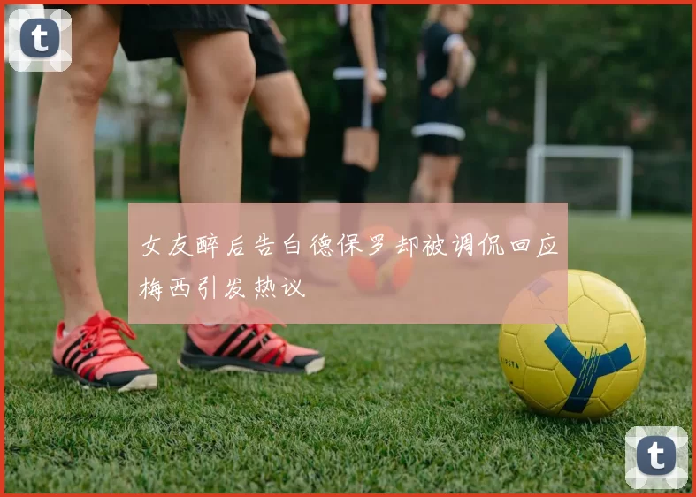 女友醉后告白德保罗却被调侃回应梅西引发热议