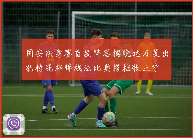 国安热身赛首发阵容揭晓达万复出孔特亮相锋线法比奥搭档张玉宁